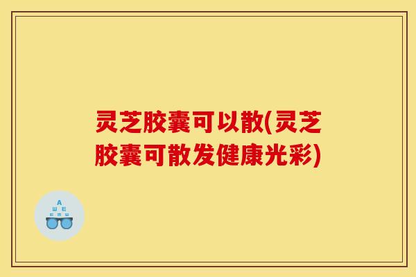 灵芝胶囊可以散(灵芝胶囊可散发健康光彩)