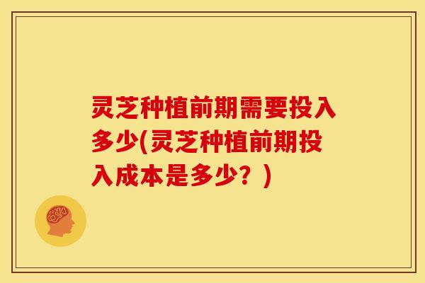 灵芝种植前期需要投入多少(灵芝种植前期投入成本是多少?)