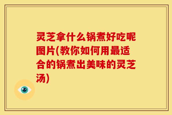 灵芝拿什么锅煮好吃呢图片(教你如何用最适合的锅煮出美味的灵芝汤)