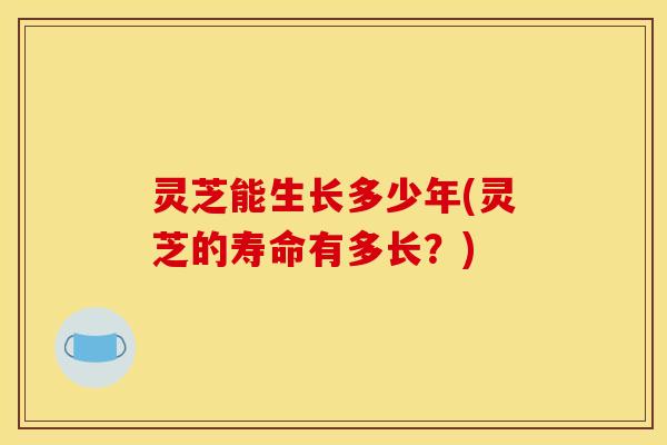 灵芝能生长多少年(灵芝的寿命有多长?)