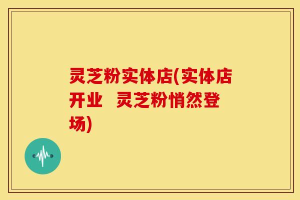 灵芝粉实体店(实体店开业  灵芝粉悄然登场)