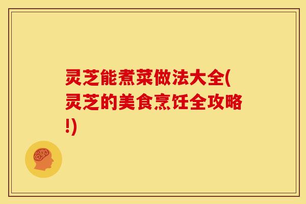 灵芝能煮菜做法大全(灵芝的美食烹饪全攻略!)