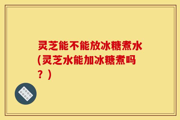灵芝能不能放冰糖煮水(灵芝水能加冰糖煮吗?)