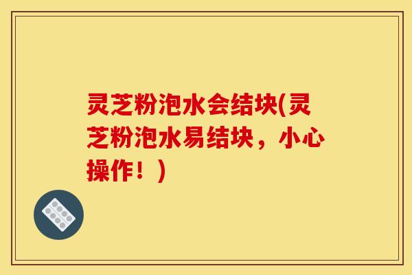 灵芝粉泡水会结块(灵芝粉泡水易结块,小心操作!)