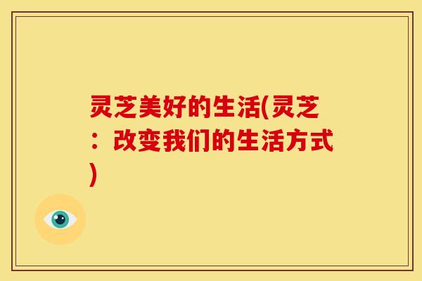灵芝美好的生活(灵芝:改变我们的生活方式)