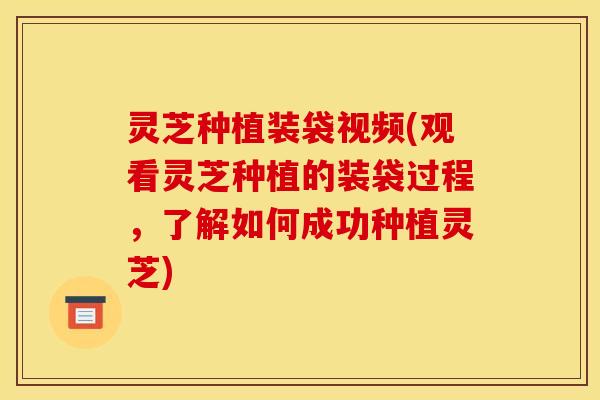 灵芝种植装袋视频(观看灵芝种植的装袋过程,了解如何成功种植灵芝)