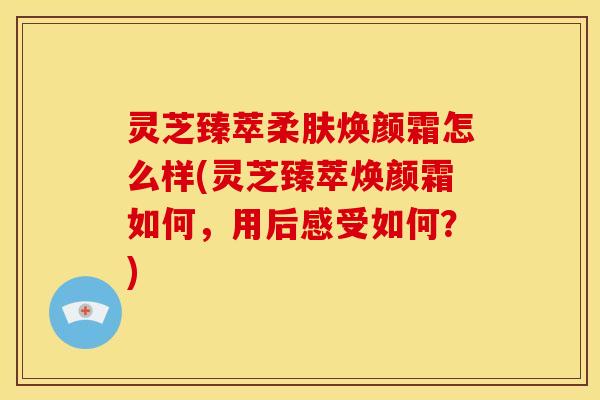 灵芝臻萃柔肤焕颜霜怎么样(灵芝臻萃焕颜霜如何,用后感受如何?)