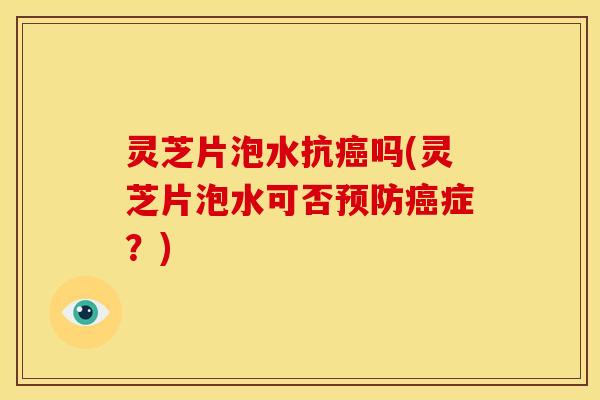 灵芝片泡水抗癌吗(灵芝片泡水可否预防癌症?)