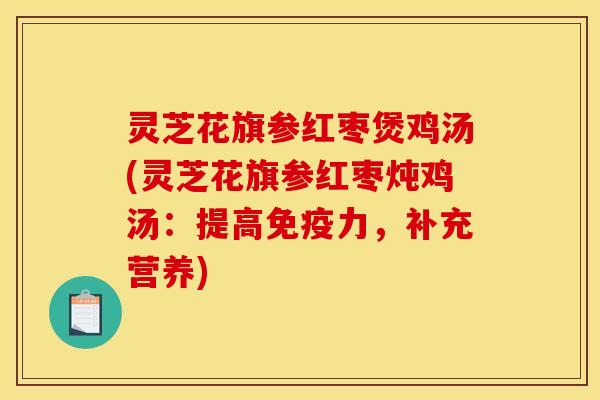 灵芝花旗参红枣煲鸡汤(灵芝花旗参红枣炖鸡汤:提高免疫力,补充营养)
