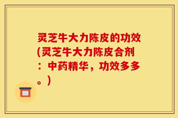 灵芝牛大力陈皮的功效(灵芝牛大力陈皮合剂:中药精华,功效多多。)