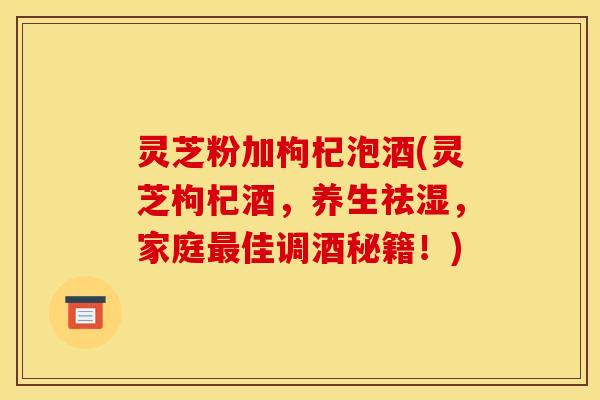 灵芝粉加枸杞泡酒(灵芝枸杞酒,养生祛湿,家庭最佳调酒秘籍!)