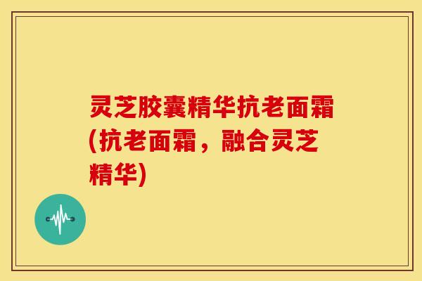 灵芝胶囊精华抗老面霜(抗老面霜,融合灵芝精华)
