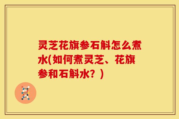 灵芝花旗参石斛怎么煮水(如何煮灵芝、花旗参和石斛水?)