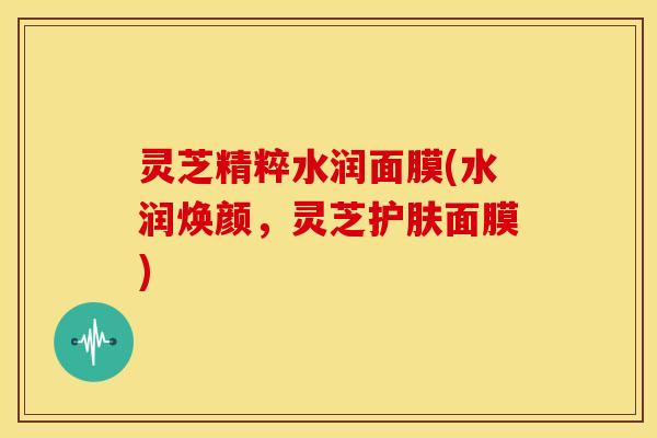 灵芝精粹水润面膜(水润焕颜,灵芝护肤面膜)