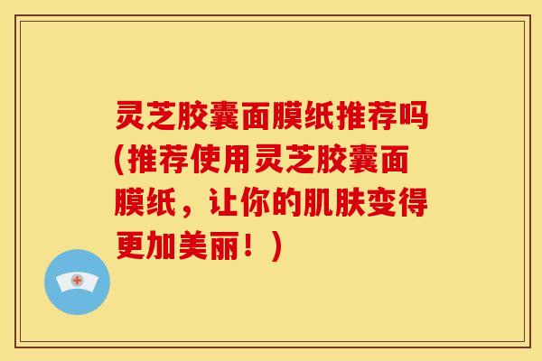 灵芝胶囊面膜纸推荐吗(推荐使用灵芝胶囊面膜纸,让你的肌肤变得更加美丽!)