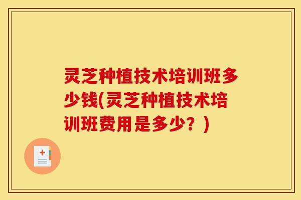 灵芝种植技术培训班多少钱(灵芝种植技术培训班费用是多少?)