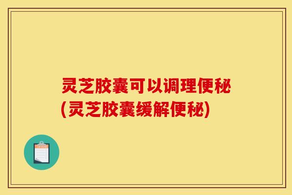 灵芝胶囊可以调理便秘(灵芝胶囊缓解便秘)