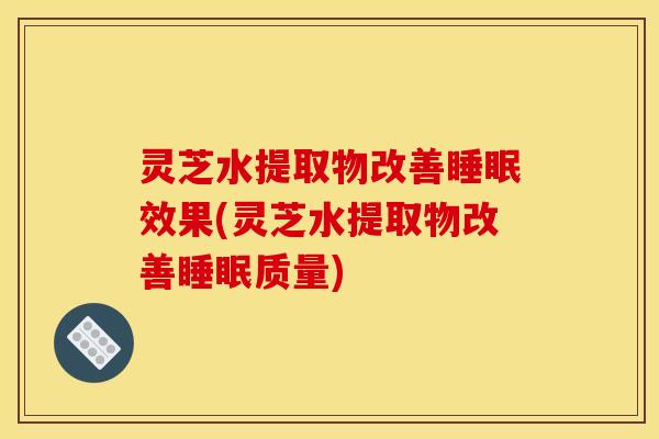 灵芝水提取物改善睡眠效果(灵芝水提取物改善睡眠质量)