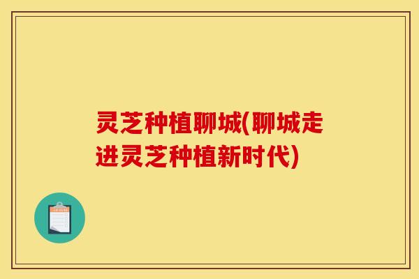 灵芝种植聊城(聊城走进灵芝种植新时代)