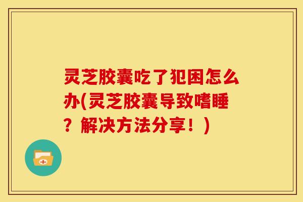灵芝胶囊吃了犯困怎么办(灵芝胶囊导致嗜睡?解决方法分享!)