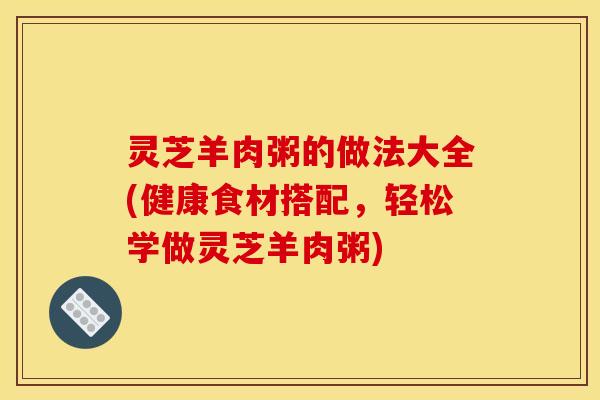 灵芝羊肉粥的做法大全(健康食材搭配,轻松学做灵芝羊肉粥)