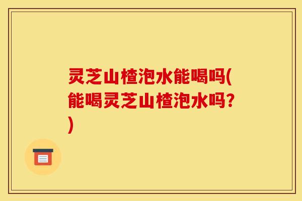灵芝山楂泡水能喝吗(能喝灵芝山楂泡水吗?)