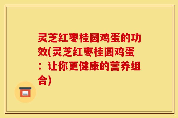 灵芝红枣桂圆鸡蛋的功效(灵芝红枣桂圆鸡蛋:让你更健康的营养组合)