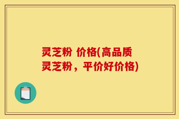 灵芝粉 价格(高品质灵芝粉,平价好价格)