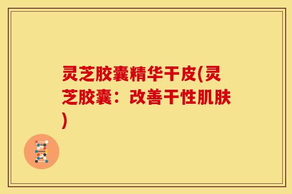 灵芝胶囊精华干皮(灵芝胶囊：改善干性肌肤)