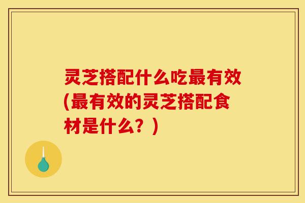 灵芝搭配什么吃最有效(最有效的灵芝搭配食材是什么?)