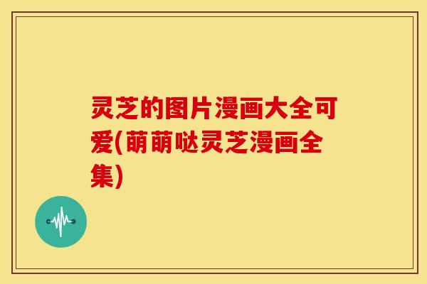 灵芝的图片漫画大全可爱(萌萌哒灵芝漫画全集)