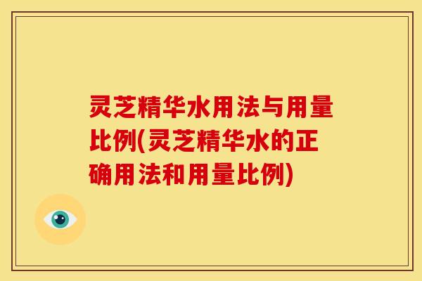 灵芝精华水用法与用量比例(灵芝精华水的正确用法和用量比例)