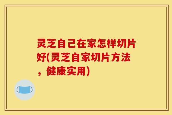 灵芝自己在家怎样切片好(灵芝自家切片方法,健康实用)