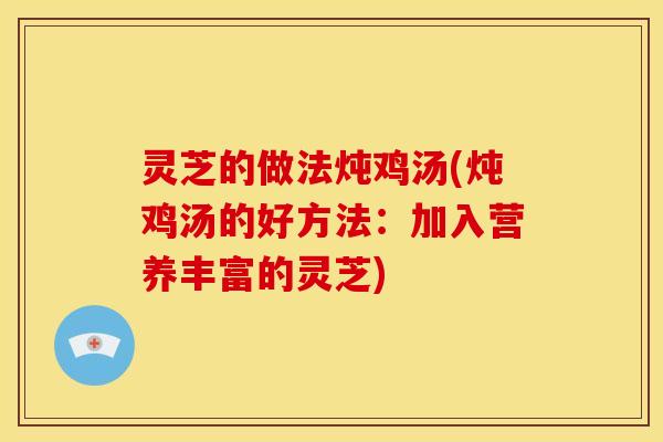 灵芝的做法炖鸡汤(炖鸡汤的好方法:加入营养丰富的灵芝)