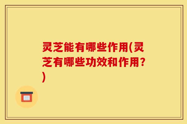 灵芝能有哪些作用(灵芝有哪些功效和作用？)