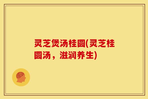 灵芝煲汤桂圆(灵芝桂圆汤,滋润养生)
