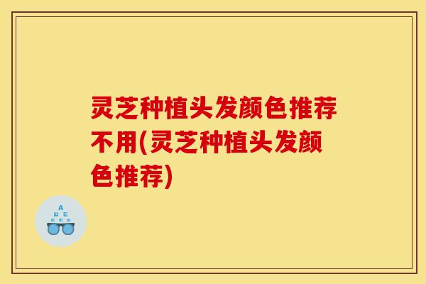 灵芝种植头发颜色推荐不用(灵芝种植头发颜色推荐)