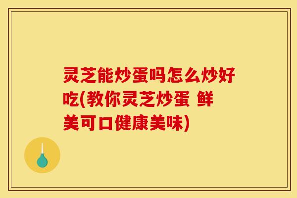 灵芝能炒蛋吗怎么炒好吃(教你灵芝炒蛋 鲜美可口健康美味)
