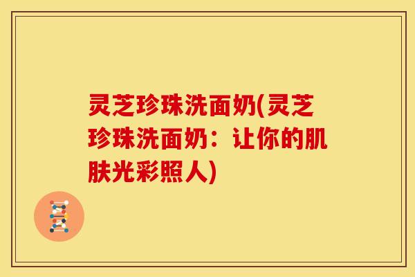 灵芝珍珠洗面奶(灵芝珍珠洗面奶：让你的肌肤光彩照人)