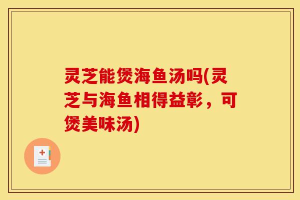 灵芝能煲海鱼汤吗(灵芝与海鱼相得益彰,可煲美味汤)