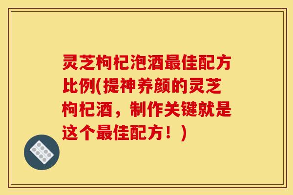 灵芝枸杞泡酒最佳配方比例(提神养颜的灵芝枸杞酒,制作关键就是这个最佳配方!)