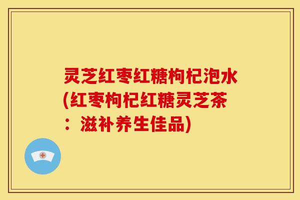 灵芝红枣红糖枸杞泡水(红枣枸杞红糖灵芝茶:滋补养生佳品)