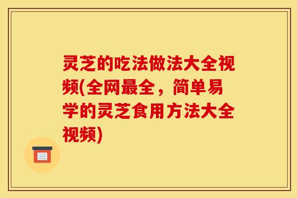 灵芝的吃法做法大全视频(全网最全，简单易学的灵芝食用方法大全视频)