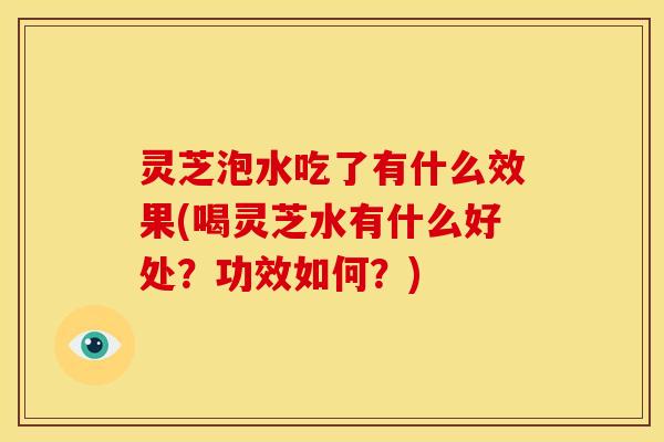 灵芝泡水吃了有什么效果(喝灵芝水有什么好处？功效如何？)