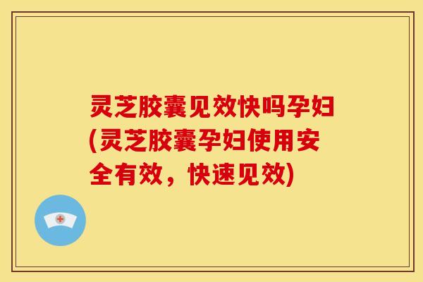 灵芝胶囊见效快吗孕妇(灵芝胶囊孕妇使用安全有效,快速见效)