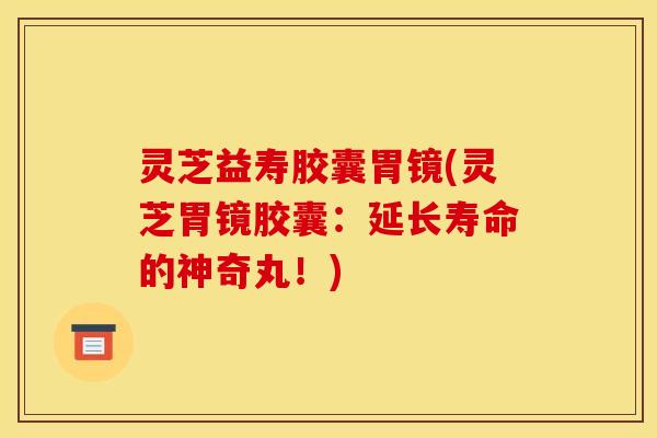 灵芝益寿胶囊胃镜(灵芝胃镜胶囊:延长寿命的神奇丸!)