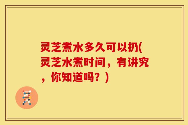 灵芝煮水多久可以扔(灵芝水煮时间,有讲究,你知道吗?)
