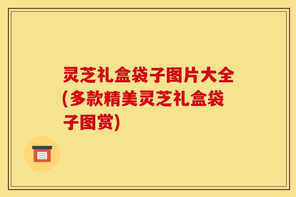 灵芝礼盒袋子图片大全(多款精美灵芝礼盒袋子图赏)