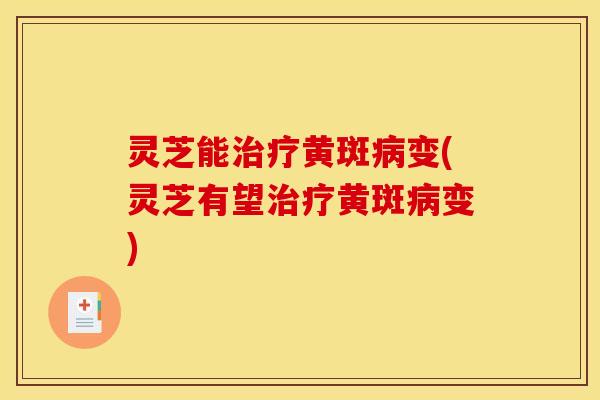 灵芝能治疗黄斑病变(灵芝有望治疗黄斑病变)