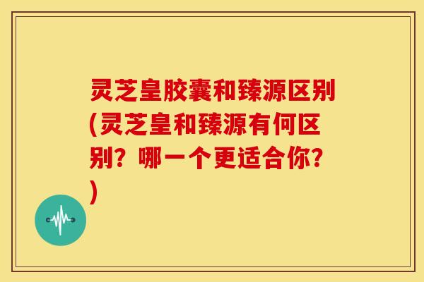 灵芝皇胶囊和臻源区别(灵芝皇和臻源有何区别?哪一个更适合你?)